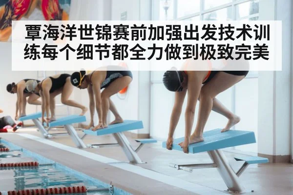 覃海洋世锦赛前加强出发技术训练每个细节都全力做到极致完美