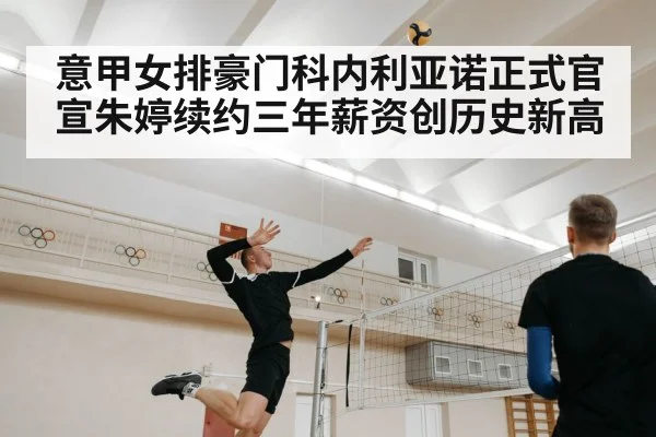 意甲女排豪门科内利亚诺正式官宣朱婷续约三年薪资创历史新高